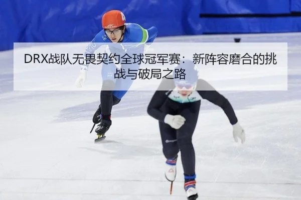 DRX战队无畏契约全球冠军赛：新阵容磨合的挑战与破局之路