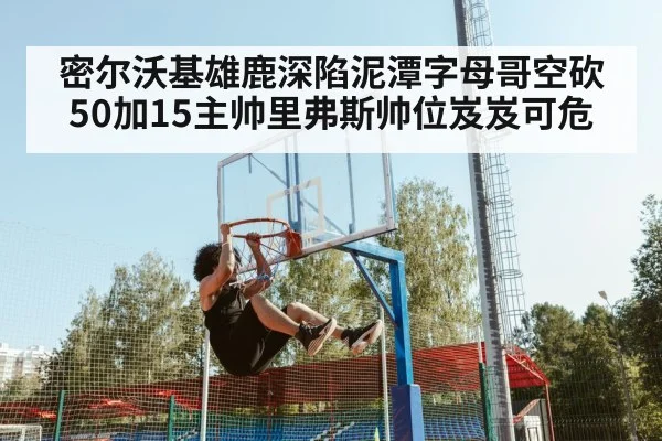 密尔沃基雄鹿深陷泥潭字母哥空砍50加15主帅里弗斯帅位岌岌可危
